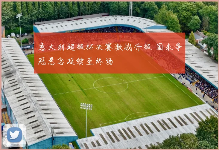 意大利超级杯决赛激战升级 国米争冠悬念延续至终场