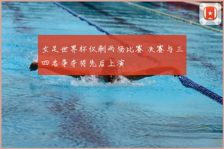 女足世界杯仅剩两场比赛 决赛与三四名争夺将先后上演