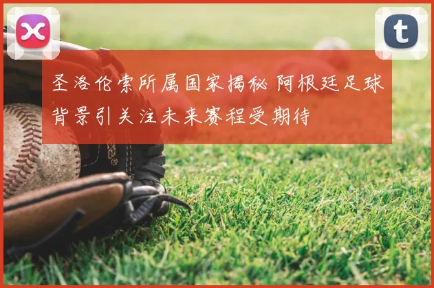 圣洛伦索所属国家揭秘 阿根廷足球背景引关注未来赛程受期待