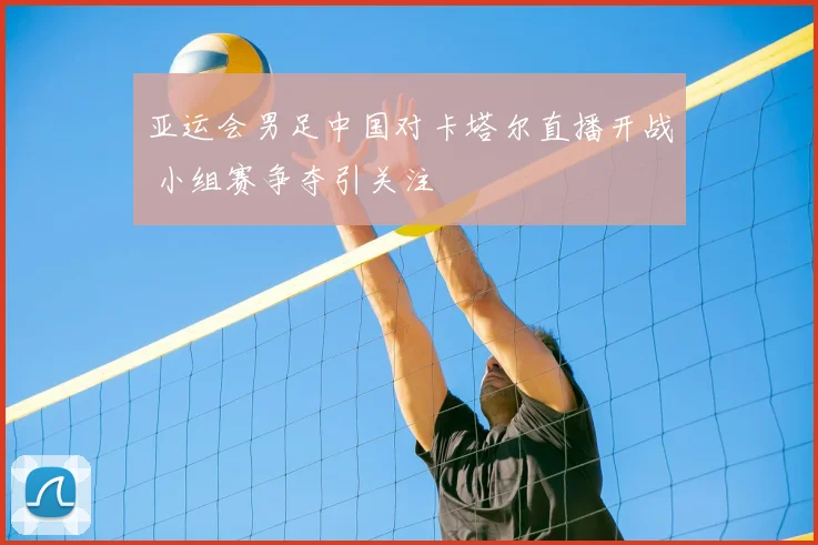 亚运会男足中国对卡塔尔直播开战 小组赛争夺引关注