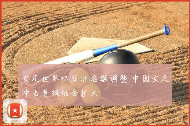 女足世界杯亚洲名额调整 中国女足冲击晋级机会扩大