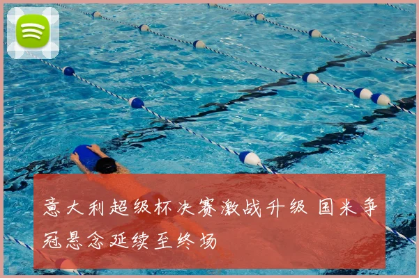 意大利超级杯决赛激战升级 国米争冠悬念延续至终场