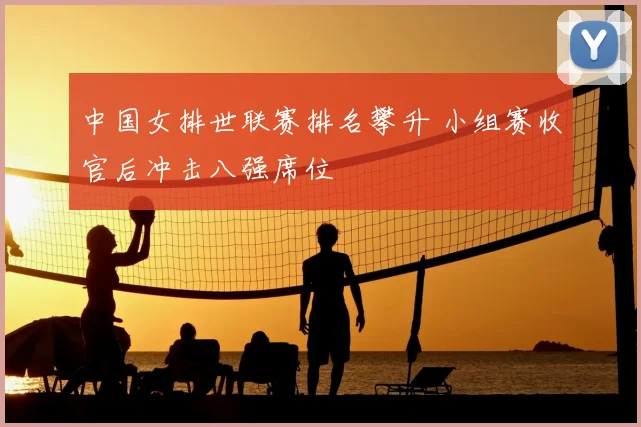 中国女排世联赛排名攀升 小组赛收官后冲击八强席位