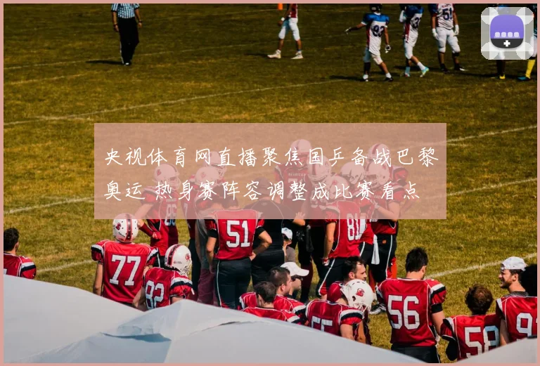 央视体育网直播聚焦国乒备战巴黎奥运 热身赛阵容调整成比赛看点