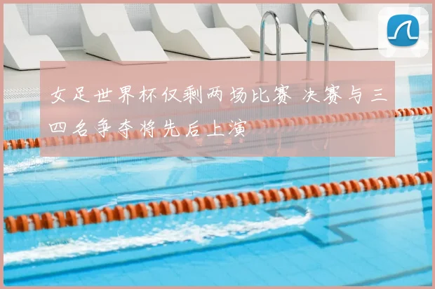 女足世界杯仅剩两场比赛 决赛与三四名争夺将先后上演